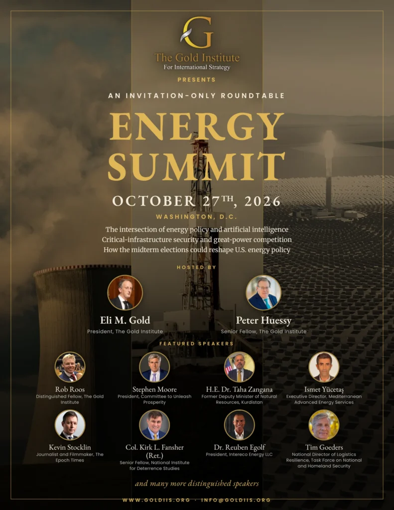 Energy Summit, October 27, 2026, Washington, D.C. An invitation-only roundtable of the Gold Institute for International Strategy, hosted by Eli M. Gold and Peter Huessy, with featured speakers Rob Roos, Stephen Moore, H.E. Dr. Taha Zangana, Ismet Yücetaş, Kevin Stocklin, Col. Kirk L. Fansher (Ret.), Dr. Reuben Egolf and Tim Goeders, and many more.